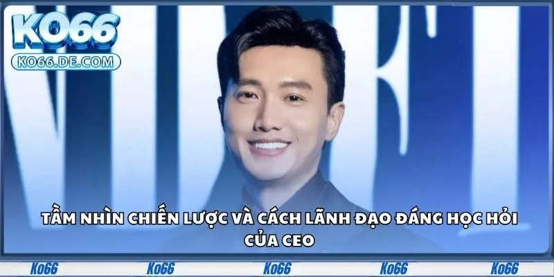 Tầm nhìn chiến lược và cách lãnh đạo đáng học hỏi của CEO